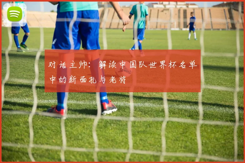 对话主帅：解读中国队世界杯名单中的新面孔与老将