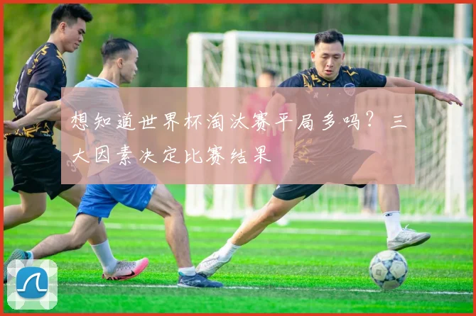 想知道世界杯淘汰赛平局多吗？三大因素决定比赛结果