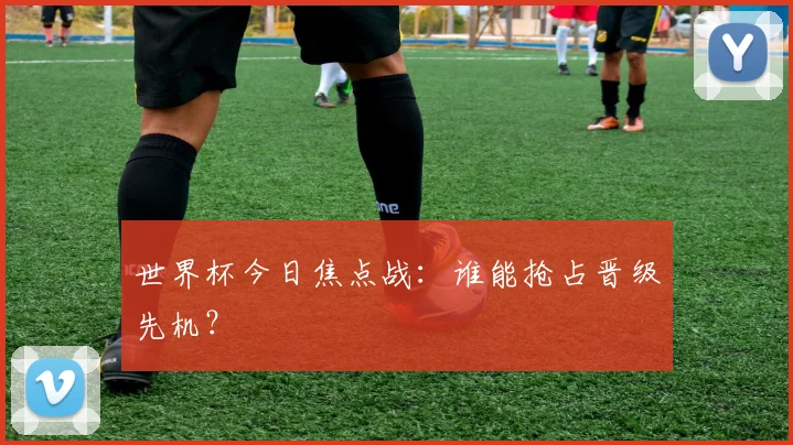 世界杯今日焦点战：谁能抢占晋级先机？