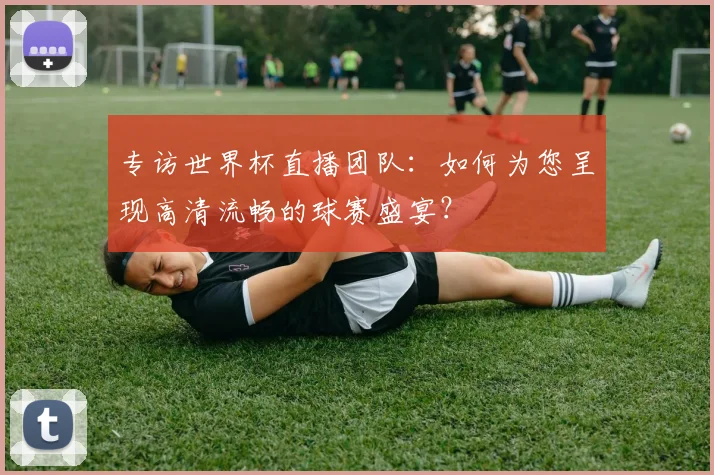 专访世界杯直播团队：如何为您呈现高清流畅的球赛盛宴？