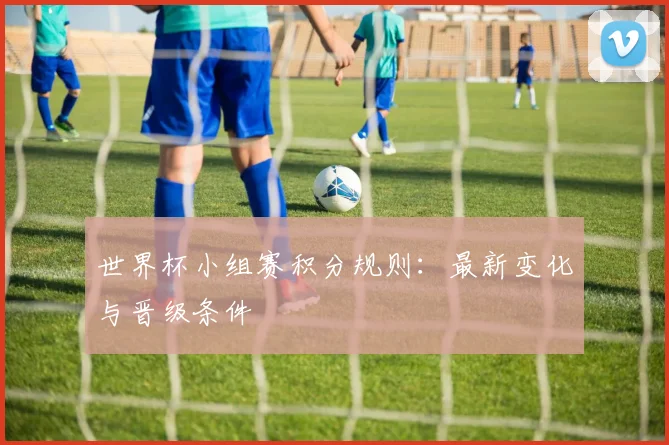 世界杯小组赛积分规则：最新变化与晋级条件